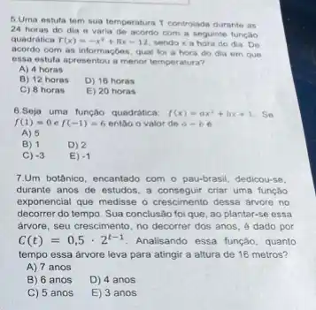 5.Uma estufa tem sua temperatura T controlads durante as
24 horas do dia e varia de acordo com a seguinte função
quadrática T(x)=-x^2+8x-12 sendo x a hora do dia. De
acordo com as informaçbes qual foi a hora do dia em que
essa estufa apresentou a menor temperatura?
A) 4 horas
B) 12 horas
D) 16 horas
C) 8 horas
E) 20 horas
6.Seja uma função quadrática: f(x)=ax^2+bx+1 Se
f(1)=0 f(-1)=6 entǎo o valor de a=b
A) 5
B) 1
D) 2
C) -3
E) -1
7.Um botânico, encantado com - pau-brasil, dedicou-se
durante anos de estudos a conseguir criar uma função
exponencial que medisse o crescimento dessa arvore no
decorrer do tempo. Sua conclusão foi que, ao plantar-se essa
arvore, seu crescimento, no decorrer dos anos, 6 dado por
C(t)=0,5cdot 2^t-1 Analisando essa função, quanto
tempo essa árvore leva para atingir a altura de 16 metros?
A) 7 anos
B) 6 anos
D) 4 anos
C) 5 anos
E) 3 anos