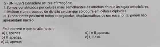 5-UNIFESP) Considere as trés afirmações:
1. Somos constituidos por células mais semelhantes as amebas do que às algas unicelulares.
II. Meiose é um processo de divisão celular que só ocorre em células diploides.
III. Procariontes possuem todas as organelas citoplasmáticas de um eucarionte, porém não
apresentam núcleo.
Está correto o que se afirma em:
a) I, apenas.
d) 1ell, apenas.
b) II, apenas.
e) I, II e III.
c) III, apenas.