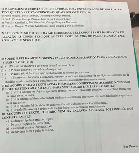 6) 0 MOVIMENTO CUBISTA DUROU DE FORMA PURA ENTRE OS ANOS DE 1908 E 1914 E
TEVE QUATRO ARTISTAS PRINCIPAIS, QUAIS FORAM ELES? (1,0)
a) Pablo Picasso, Piet Mondrian, Duchamp e George Braque
b) Pablo Picasso, George Braque, Juan Gris e Femand Léger.
c) Wassily Kandinsky, Pict Mondrian, George Braque e Duchamp.
d) Georges Braque, Wassily Kandinsky, Pablo Picasso e Piet Mondriam.
7) PABLO PICASSO FOI O REIDA ARTE MODERNA, EELE CRIOU 3 FASES DA SUA VIDA EM
RELACAO AS CORES EXPLIQUE AS TRPS FASES DA VIDA DE PABLO PICASSO: FASE
ROSA, AZUL E NEGRA (1,0)
8) SOBRE O REIDA ARTE MODERNA PABLO PICASSO. MARQUE (V) PARA VERDADEIRO E
(F) PARA FALSO: (I ,0)
3) ( )Picasso só utilizava a core tons de azul em suas obras
b) ( ) Picasso pintava o que sabia, não o que via
c) ()
Picasso não tinha inspiração nenhuma com as formas geométricas
d) ()
 Picasso revolucionou a escultura, rompeu os métodos tradicionais de esculpir em mármore on de
modelar argila e começou a transformar os materiais mais improváveis em escultura.
9) DE ACORDO COM O TEXTO ACIMA E COM SEUS CONHECIMENT ros SOBRE O CUBISMO
JULGUE OS ITENS ABAIXO EM (V) PARA V TERDADEIRO E (F)PARA FALSO: (1,0)
a) ( ) No Cubismo os objetos aparecem abertos como se estivessem cortados em um plano frontal cm
relação ao expectador.
b) ( )0s artistas cubistas não tinham nenhum compromisso em representar com fidelidade a aparencia
real das coisas.
c) ()0 Cubismo foi dividido em đuas tendências: Cubismo real e Cubismo irreal.
d) ( ) Pablo Picasso foi o artista cubista que ficou mais conhecido mundialmente
10. SEGUNDO 0 TEXTO 0 FORRÓ VEM DA PALAVRA AFRICANA FORROBODO, QUE
CONSISTE EM: (1,0)
e) a) dançar rápido e arrastar os pés.
f) b) bater os pés e dar uma festa.
g) c) arrastar os pés e dar uma festa.
h) d) dar uma festa e pular bem alto.