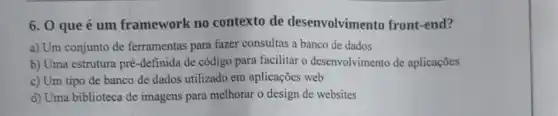 6. 0 que é um framework no contexto de desenvolvimento front-end?
a) Um conjunto de ferramentas para fazer consultas a banco de dados
b) Uma estrutura pré -definida de código para facilitar o desenvolvimento de aplicações
c) Um tipo de banco de dados utilizado em aplicações web
d) Uma biblioteca de imagens para melhorar o design de websites