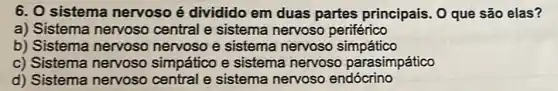 6. 0 sistema nervoso é dividido em duas partes principais. 0 que são elas?
a) Sistema nervoso central e sistema nervoso periférico
b) Sistema nervoso nervoso e sistema nervoso simpático
c) Sistema nervoso simpático e sistema nervoso parasimpático
d) Sistema nervoso central e sistema nervoso endócrino