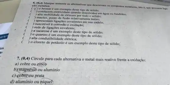 6. (0,4) Marque somente as alternativas que descrevam os compostos metálicos, isto é, que ção metálica.
) o bronze é um exemplo deste tipo de sólido:
(
) conduzem.eletricidade quando dissolvidos em água ou fundidos;
) alta mobilidade de elétrons o sólido;
) maciez, ponto de fusão relativamente baixo:
(
) apresentam ligações covalentes em sua cadeia;
) suscetível à corrosão e oxidação;
c
) rede de ligações covalente;
) a sacarose é um deste tipo de sólido;
( ) 0 quartzo é um exemplo deste tipo de sólido:
c ) alta condutibilid:ade elétrica:
()
cloreto de potássio é um exemplo deste tipo de sólido;
7. (0,4) Circule para cada alternativa o metal mais reativo frente a oxidação:
a) cobre ou zinco
b) magnesio ou alumínio
c) cobreou prata
d) alumínio ou niquel