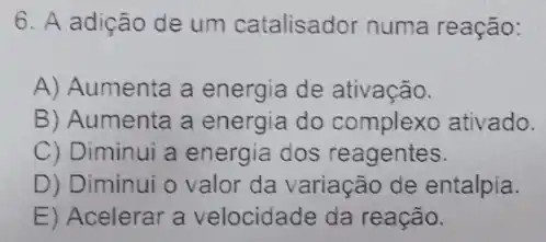 6. A adição de um catalisador numa reação:
A) Aumenta a energia de ativação.
B) Aumenta a energia do complexo ativado.
C) Diminui a energia dos reagentes.
D) Diminui o valor da variação de entalpia.
E) Acelerar a velocidade da reação.