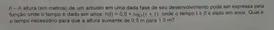 6 - A altura (em metros) de um arbusto em uma dada fase de seu desenvolvim ento pode ser expressa pela
função onde o tempo é dado em anos. h(t)=0,5+log_(3)(t+1) onde o tempo tgeqslant 0 é dado em anos Qual é
tempo necessário para que a altura aumente de 0,5 m para 1,5 m?