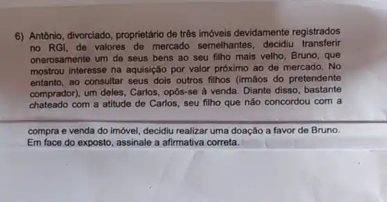 6) Antônio , divorciado proprietário de três imóveis devidamente registrados
no RGI, de valores de mercado semelhantes decidiu transferir
onerosamente um de seus bens ao seu filho mais velho Bruno, que
mostrou interesse na aquisição por valor próximo ao de mercado. No
entanto, ao consultar seus dois outros filhos (irmãos do pretendente
comprador), um deles, Carlos, opôs -se à venda. Diante disso, bastante
chateado com a atitude de Carlos , seu filho que não concordou com a
compra e venda do imóvel, decidiu realizar uma doação a favor de Bruno.
Em face do exposto , assinale a afirmativa correta.