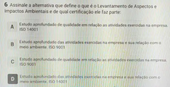 6 Assinale a alternativa que define o que é o Levantamento de Aspectos e
Impactos Ambientais e de qual certificação ele faz parte:
A
Estudo aprofundad de qualidade em relação as atividades exercidas na empresa.
A
ISO 14001
B
Estudo aprofundado das atividades exercidas na empresa e sua relação com o
D melo ambiente. ISO 9001
C
Estudo aprofundad de qualidade em relação as atividades exercidas na empresa.
D .
Estudo aprofundado das atividades exercidas na empresa e sua relação com o
meio ambiente. ISO 14001