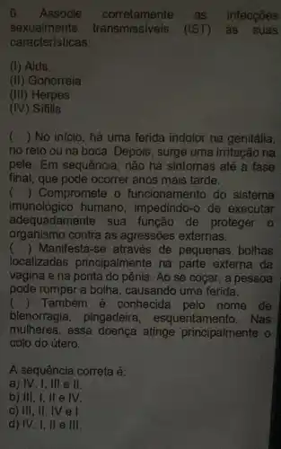 6. Associe as infecçōes
sexualmente transmissiveis (IST) às suas
caracteristicas;
(1) Aids.
(ii) Gonorreia
(III) Herpes
(IV) Sífilis
() No inicio, hả uma ferida indolor na genitália,
no reto ou na boca. Depois, surge uma irritação na
pele. Em sequência, não há sintomas até a fase
final, que pode ocorrer anos mais tarde.
() Compromete o funcionamento do sistema
imunológico humano, impedindo -o de executar
adequadamente sua função de proteger o
organismo contra as agressões externas.
() Manifesta-se através de pequenas bolhas
localizadas principalmente na parte externa da
vagina e na ponta do pênis. Ao se coçar, a pessoa
pode romper a bolha, causando uma ferida.
() Também é conhecida pelo nome de
blenorragia , pingadeira esquentamento. Nas
mulheres, essa doença atinge principalmente o
colo do útero.
A sequência correta é:
a) IV, I , Ill e ll.
b) III, I , ll e IV.
c) III, II , lV e l.
d) IV, I, II e III.