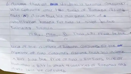 6. Assume that an individual is rational consumer Who consume anly two goods of Banana (B) and nuts (N) Assum that his marginal hate of a substit tution banana far nuts is given by the Following Formula
[
m_(R_(1) s)=(m_(u a))/(m_(B))=(B)/(N) ( That siply equal to the )
]
ratio of the aumber of Banana consumed for the Number af nuts consumes Assume that his income in Birr 200 the price or nuts is Birr 5 and price or bananas is Birr lo what a vantities of Bananas and avits will be consured.