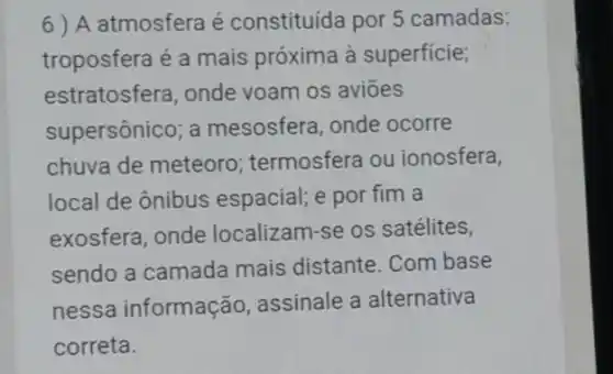 6) A atmosfera é constituída por 5 camadas:
troposfera é a mais próxima à superficie;
estratosfera, onde voam os aviōes
supersônico; a mesosfera, onde ocorre
chuva de meteoro termosfera ou ionosfera,
local de ônibus espacial; e por fim a
exosfera, onde localizam-se os satélites,
sendo a camada mais distante. Com base
nessa informação , assinale a alternativa
correta.