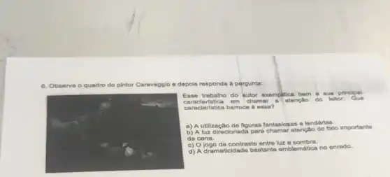 6. C Observe o quadro do pintor Caravagglo e depols responde a pergunta:
Ense trabalho do autor exemplifica bem a sua principal
caracteristica em chamar a atenção do leltor
caracteristica barroca 6 ossa?
a) A utilização de figuras fantasiosas e lendárias.
b) A luz direcionada para chamar atenção do fato importante
da cena.
c) Ojogo de contraste entre luz e sombra.
d) A dramaticidade bastante emblemática no enredo.