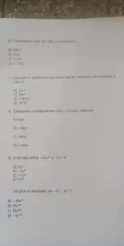 6 . Calculando
56% 
de 200,0 resultado é
a) 56,7
b) 112
c) 5,67
d) 1112
7 Assinale a opção que corresponde ao monômio semelhante à
19x^3y^4
a) 3yx^4
b) 19x^y
C) -9x^4y^3
d) 7y^4x^3
8 . Efetuando corretamente
(4xy)-(+10xy) , obtemos
a) 6xy
b) -6xy
C) 14xy
d) -14xy
9. A divisão entre
-35y^10 e -5y^2
a) 7y^5
b) -7y^5
C) -7y^8
d) 7y^8
10.Qual o resultado de
-9:x^7cdot 5x^6
a) -45x^13
b) 45x^42
C) 45x^20
d) -4x^10