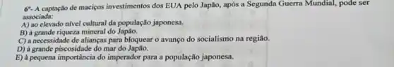 6*- A captação de maciços investimentos dos EUA pelo Japão, após a Segunda Guerra Mundial, pode ser
associada:
A) ao elevado nivel cultural da população japonesa.
B) à grande riqueza mineral do Japão.
C) a necessidade de alianças para bloquear o avanço do socialismo na região.
D) à grande piscosidade do mar do Japão.
E) à pequena importância do imperador para a população japonesa.