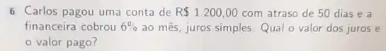 6 Carlos pagou uma conta de R 1.200,00 com atraso de 50 dias e a
financeira cobrou 6%  ao mês, juros simples Qual o valor dos juros e
valor pago?