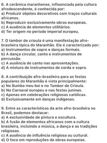 6. A cerâmica maranhens , influenciada pela cultura
afroc descendente, é conhecida por:
a) Produzir objetos decorativos com traços culturais
africanos.
b) Reproduzir exclusivamente obras europeias.
c) A ausência de elementos utilitários.
d) Ter origem no período imperial europeu.
7. 0 tambor de crioula é uma manifestação afro-
brasileira típica do Maranhão. Ele é caracterizado por:
a) Instrumentos de sopro e danças formais.
b) A dança circular, canto e instrumentos de
percussão.
c) A ausência de canto nas apresentações.
d) A mistura de instrumentos de corda e sopro.
8. A contribuição afro-brasileira para as festas
populares do Maranhão é vista principalmente:
a) No Bumba meu boi e no Tambor de Crioula.
b) No Carnaval europeu e nas festas juninas.
c) Apenas em celebrações religiosas católicas.
d)Exclusivamente em danças indigenas.
9. Entre as características da arte afro -brasileira no
Brasil, podemos destacar:
a) A exclusividade de pintura e escultura.
b) A fusão de elementos africanos com a cultura
brasileira , incluindo a música, a dança e as tradições
religiosas.
c) A ausência de influência religiosa ou cultural.
d) O foco em reproduções de obras europeias.