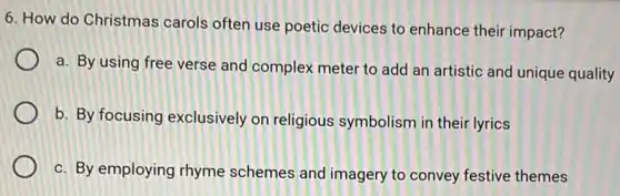 6. How do Christmas carols often use poetic devices to enhance their impact?
a. By using free verse and complex meter to add an artistic and unique quality
b. By focusing exclusively on religious symbolism in their lyrics
c. By employing rhyme schemes and imagery to convey festive themes