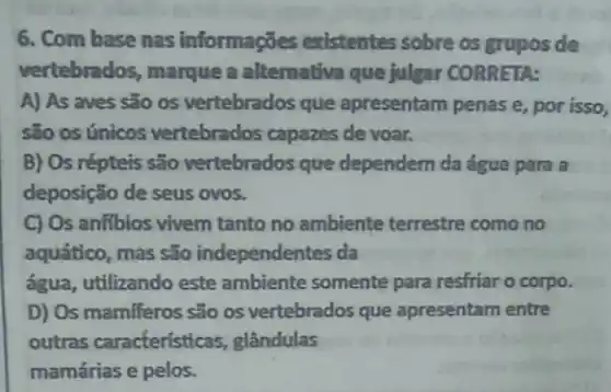 6. Com base nas informações existentes sobre os grupos de
vertebrados, marque a alternativa que julgar CORRETA:
A) As aves são os vertebrados que apresentam penas e, por isso,
são os únicos vertebrados capazes de voar.
B) Os répteis são vertebrados que dependem da água para a
deposição de seus ovos.
C) Os anfibios vivem tanto no ambiente terrestre como no
aquático, mas são independentes da
água, utilizando este ambiente somente para resfriar o corpo.
D) Os mamfferos são os vertebrados que apresentam entre
outras caracteristicas , glândulas
mamárias e pelos.