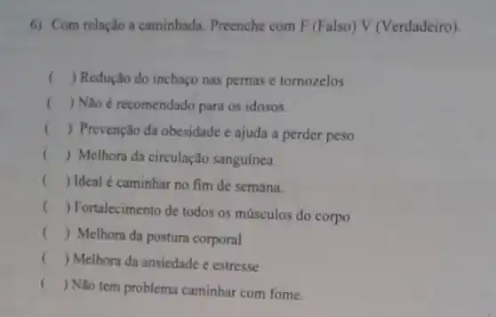 6) Com relação a caminhada Preenche com F (Falso) V (Verdadeiro)
() Redução do inchaço nas pernas e tomozelos
() Não é recomendado para os idosos.
() Prevenção da obesidade e ajuda a perder peso
() Melhora da circulação sanguínea
() Ideal é caminhar no fim de semana.
()
 Fortalecimento de todos os músculos do corpo
() Melhora da postura corporal
() Melhora da ansiedade e estresse
() Não tem problema caminhar com fome.