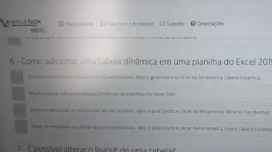 6 - Como adicionar uma tabela dinâmica em uma planilha do Excel 201
Deve-se selecionar as células que são necessárias abrir a guia Inserir e clicar na ferramenta Tabela Dinâmica.
Não é possivel adicionar tabelas dinâmicas às planilhas do Excel 2019.
Deve-se selecionar as células que sáo necessárias abrir a guia Dados e clicar na ferramenta Obter e Transformar.
Deve-se selecionar as células que são necessárias abrir a guia Inserir e clicar na ferramenta Inserir Tabela Dinâmic
7-É possivel alterar o lavout de uma tabela?