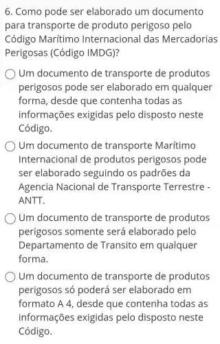 6. Como pode ser elaborado jum documento
para transporte de produto perigoso pelo
Código Marítimo Internacional das Mercadorias
Perigosas ; (Código IMDG)?
Um documento de transporte de produtos
perigosos pode ser elaborado , em qualquer
forma , desde que contenha todas as
informações exigidas pelo disposto neste
Código.
Um documento de transporte Marítimo
Internaciona I de produtos perigosos pode
ser elaborado seguindo os padrões da
Agencia Naciona I de Transporte Terrestre -
ANTT.
Oum documento de transporte de produtos
perigosos somente será elaborado pelo
Departamento de Transito em qualquer
forma.
Um documentc de transporte de produtos
perigosos só poderá ser elaborado , em
formato A 4. desde que contenha todas as