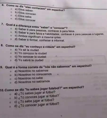 6. Como se diz "eles conhecem" em espanhol?
a) Ellos saben
b) Ellos conocen
c) Ellos sabe
d) Ellos conocer
7. Qualé a diferença entre "saber" e "conocer"?
a) Saberé para pessoas, conheceré para fatos.
b) Saberé para fatos e habilidades , conheceré para pessoas e lugares.
c) Ambos significam a mesma coisa.
d) Saber é formal conhecer é informal.
8. Como se diz "eu conheço a cidade" em espanhol?
a) Yo sé la ciudad
b) Yo conozco la ciudad
c) Yo conocer la ciudad
d) Yo sabré la ciudad
9. Qualé a forma correta de "nós não sabemos" em espanhol?
- a) Nosotros no sabemos
b) Nosotros no conocemos
c) Nosotros no sabe
d) Nosotros no sabiamos
10.Como se diz "tu sabes jogar futebol?" em espanhol?
a) ¿Tú sabes jugar al fútbol?
b) ¿Tú conoces jugar al fútbol?
c) ¿Tú sabe jugar al fútbol?
d) ¿Tú conocer jugar al fútbol?