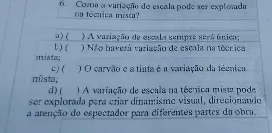 6. Como a variação de escala pode ser explorada
na técnica mista?
a) () A variação de escala sempre será única;
b) () Não haverá variação de escala na técnica
mista;
c) () O carvão e a tinta é a variação da técnica
mista;
d) () A variação de escala na técnica mista pode
ser explorada para criar dinamismo visual direcionando
a atenção do espectador para diferentes partes da obra.