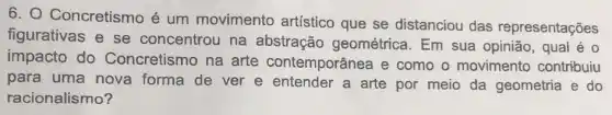 6. Concretismo é um movimento artístico que se distanciou das representações
figurativas e se concentrou na abstração geométrica. Em sua opinião, qual é 0
impacto do Concretismo na arte contemporânea e como o movimento contribuiu
para uma nova forma de ver e entender a arte por meio da geometria e do
racionalismo?