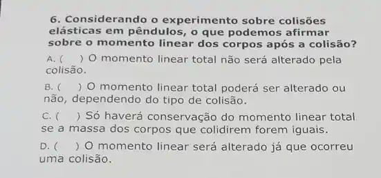 6. Considerando o experimento sobre colisões
elásticas em pêndulos, 0 que podemos afirmar
sobre o momento linear dos corpos após a colisão?
A. () O momento linear total não será alterado pela
colisão.
B. () O momento linear total poderá ser alterado ou
não, dependendo do tipo de colisão.
C. () Só haverá conservação do momento linear total
se a massa dos corpos que colidirem forem iguais.
D. () O momento linear será alterado já que ocorreu
uma colisão.