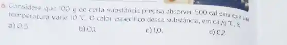 6. Considere que 100 g de certa substancia precisa absorver 500 cal para que sua
temperatura varie 10^circ C O calor especifico dessa substância , em
cal/g^circ C
a) 0.5
b) 0,1.
c) 1,0 .
d) 0,2 .