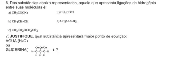 6. Das substâncias abaixo representadas, aquela que apresenta ligações de hidrogênio
entre suas moléculas é:
a) CH_(3)COONa
d) CH_(3)COCl
b) CH_(3)CH_(2)OH
e) CH_(3)COCH_(3)
c) CH_(3)CH_(2)OCH_(2)CH_(3)
7.JUSTIFIQUE, qual substância apresentará maior ponto de ebulição:
ÁGUA
ou
GLICERINA(
OHOHOH H-C-C-H-H HHH
) ?