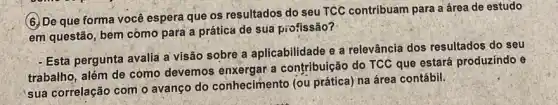 (6.) De que forma você espera que os resultados do seu TCC contribuam para a área de estudo
em questão; bem cómo para a prática de sua profissão?
- Esta pergunta avalia a visão sobre a aplicabilidade e a relevância dos resultados do seu
trabalho, além de como devemos enxergar a contribuição do TCC que estará produzindo e
sua correlação com o avanço do conheciment (ou prática) na área contábil.