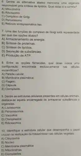 6. Dentre as alternativa abaixo menciona uma organela
responsável pela sintese de lipídios. Qual delas é a correta?
A) Mitocôndria.
B) Ribossomo.
C) Complexo de Golgi
D) Peroxissomo.
E) Retículo endoplasmático , liso.
7. Uma das funções do complexo de Golgi está representada
por qual das opções abaixo?
A)Armazenamento de energia.
B) Sintese de proteínas.
C) Sintese de lipidios.
D) Secreção de substâncias.
E) Produção de ATP.
8. Entre as opçōes fornecidas, qual delas indica uma
configuração encontrada exclusivamente nas células
eucarióticas?
A) Parede celular.
B) Membrana plasmática.
C) Flagelo.
D) Cápsula.
E) Cloroplasto.
9. Dentre as estruturas celulares presentes em células animais,
destaca-se aquela encarregada de armazenar substâncias e
organelas.
A) Lisossomos
B) Peroxissomos
C) Vacúolos
D) Cloroplastos
E) Ribossomos
10. Identifique a estrutura celular que desempenha o papel
crucial na realização da fotossíntese nas células vegetais.
A) Citoplasma
B) Núcleo
C) Membrana plasmática
D)Mitocôndrias
E) Cloroplastos