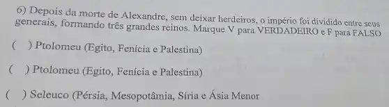 6) Depois da morte de Alexandre, sem deixar herdeiros, o império foi dividido entre seus
generais , formando tres grandes reinos . Marque V para VERDADEIRO e F para FALSO
() Ptolomeu (Egito, Fenícia e Palestina)
() Ptolomeu (Egito, Fenícia e Palestina)
() Seleuco (P érsia , Mesopotâmia , Síria e Ásia Menor