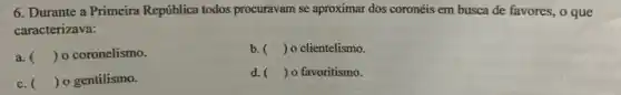 6. Durante a Primeira República todos procuravam se aproximar dos coronéis em busca de favores, o que
caracterizava:
a. () o coronelismo.
b. () o clientelismo.
c. () o gentilismo.
d. () o favoritismo.