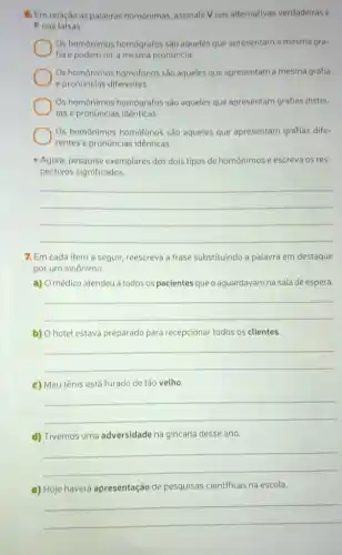 6. Em relação às palavras homonimas, assinale V nas alternativas verdadeiras e
F nas falsas.
Os homônimos homógrafos são aqueles que apresentam a mesma gra-
fia e podem ter a mesma pronuncia.
Os homônimos homofonos sao aqueles que apresentam a mesma grafia
e pronuncias diferentes.
Os homônimos homógrafos sào aqueles que apresentam grafias distin-
tas e pronuncias identicas.
Os homonimos homófonos sao aqueles que apresentam grafias dife-
rentes e pronuncias identicas.
- Agora, pesquise exemplares dos dois tipos de homonimos e escreva os res-
pectivos significados.
__
7. Em cada item a seguir, reescreva a frase substituindo a palavra em destaque
por um sinônimo
a) O médico atendeu a todos os pacientes que o aguardavam na sala de espera.
__
b) Ohotel estava preparado para recepcionar todos os clientes.
__
c) Meu tênis está furado de tǎo velho.
__
d) Tivemos uma adversidade na gincana desse ano.
__
e) Hoje haverá apresentação de pesquisas cientificas na escola.