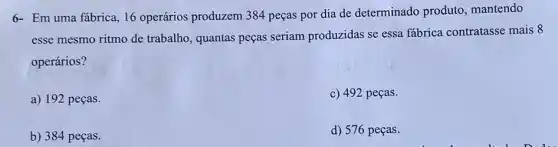 6- Em uma fábrica 16 operários produzem 384 peças por dia de determinado produto mantendo
esse mesmo ritmo de trabalho, quantas peças seriam produzidas se essa fábrica contratasse mais 8
operários?
a) 192 peças.
c) 492 peças.
b) 384 peças.
d) 576 peças.