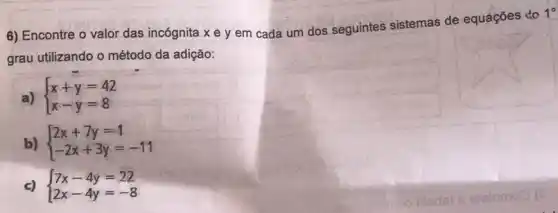 6) Encontre o valor das incógnita x e y em cada um dos seguintes sistemas de equações to
1^circ 
grau utilizando o método da adição:
a)  ) x+y=42 x-y=8 
b)  ) 2x+7y=1 -2x+3y=-11 
c)  ) 7x-4y=22 2x-4y=-8