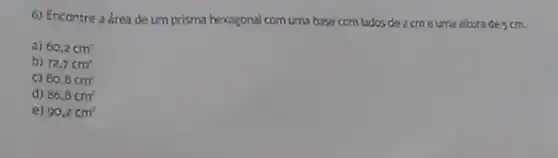 6) Encontre a área de um prisma hexagonal com uma base com lados de 2 cm e uma altura de scm.
a) 60,2cm^2
b) 72,7cm^2
C) 80.8cm^2
d) 86,8cm^2
e) 90,2cm^2