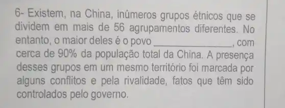 6- Existem, na China, inúmeros grupos étnicos que se
dividem em mais de 56 agrupamen tos diferentes. No
entanto, o maior deles é o povo __ , com
cerca de 90%  da população total da China. A presença
desses grupos em um mesmo território foi marcada por
alguns conflitos e pela rivalidade, fatos que têm sido
controlados pelo governo.