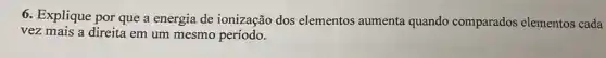 6. Explique por que a energia de ionização dos elementos aumenta quando comparados elementos cada
vez mais a direita em um mesmo período.