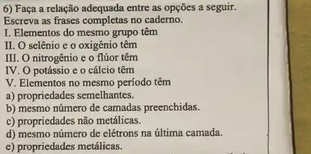 6) Faça a relação adequada entre as opções a seguir.
Escreva as frases completas no caderno.
I. Elementos do mesmo grupo têm
II. O selênio e o oxigênio têm
III. O nitrogênio e o flúor têm
IV. O potássio e 0 cálcio têm
V. Elementos no mesmo período têm
a) propriedades semelhantes.
b) mesmo número de camadas preenchidas.
c) propriedades não metálicas.
d) mesmo número de elétrons na última camada.
e) propriedades metálicas.