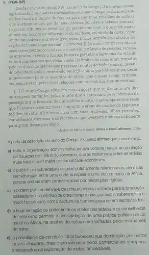 6. (FGV-SP)
[Desde o início do século XIV], no reino do Congo [...] moravam povos
agricultores que, quando convocados pelo mani Congo partiam em sua
defesa contra inimigos de fora ou para controlar rebelioes de aldeias
que queriam se desligar do reino. Aldeias (lubatas)e cidades (banzas)
pagavam tributos ao mani Congo, geralmente com o que produziam:
alimentos, tecidos de ráfia vindos do nordeste, sal vindo da costa, cobre
vindo do sudeste e zimbos (pequenos búzios afunilados colhidos na
região de Luanda que serviam de moeda). [...] o mani Congo, cercado de
seus conselheiros, controlava o comércio, o trânsito de pessoas, recebia
os impostos, exercia a justiça, buscava garantir a harmonia da vida do
reino e das pessoas que viviam nele. Os limites do reino eram traçados
pelo conjunto de aldeias que pagavam tributos ao poder central, deven-
e recebendo proteção, tanto para os assuntos deste
mundo como para os assuntos do além, pois o mani Congo também
era responsável pelas boas relações com os espiritos e os ancestrais.
[...] O mani Congo vivia em construções que se destacavam das
outras pelo tamanho, pelos muros que a cercavam pelo labirinto de
passagens que levavam de um edificio a outro e pelos aposentos reais
que ficavam no centro desse conjunto e eram decorados de tapetes e
tecidos de ráfia. Ali o mani vivia com suas mulheres, filhos , parentes,
conselheiros, escravos, e só recebia os que tivessem nobreza suficiente
para gozar desse privilégio.
(Marina de Mello e Souza. Africa e Brasil africano, 2006)
A partir da descrição do reino do Congo, é correto afirmar que, nesse reino,
a) toda a organização administrativa estava voltada para a acumulação
de riquezas nas mãos do soberano, que as redistribuía entre as aldeias
mais leais e com maior potencialidade econômica.
b) opoliticoeo sobrenatural estavam intimamente relacionados além das
semelhanças entre uma corte europeia e uma de um reino na Africa,
porque ambas eram caracterizadas por hierarquias rígidas.
c) a ordem politica derivava de uma economia voltada para a produção
baseada no uso da mão de obra compulsória por isso o soberano era o
maior beneficiado com a captura de homens para serem escravizados.
d) a fragmentação do poder entre os chefes das aldeias e os conselheiros
do soberano permitiu a consolidação de uma prática politica pouco
usual na África, na qual as decisões eram tomadas pelos moradores
e) a prevalência da condição tribal favoreceu sua dominação por outros
povos africanos, mas especialmente pelos comerciantes europeus,
interessados na exploração de metais amoedáveis.