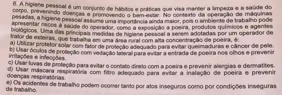 6. A higiene e a saúde do
pessoal é um conjunto de hábitos e práticas que visa manter a peração de, máquinas
pesadas, a higiene doenças e promovendo o bem-estar. No contexto da operação trabalno pode
apresentar riscos à saúde do operador , como a exposição a poeira, produtos químicos e agentes
biológicos. Uma das principais medidas de higiene pessoal a serem adotadas por um operador de
trator de esteiras, qué trabalha em uma área rural com alta concentração de poeira, é:
a) Utilizar protetor solar com fator de proteção adequado para evitar queimaduras e câncer de pele.
b) Usar óculos de proteção com vedação lateral para evitar a entrada de poeira nos olhos e prevenir
irritações e infecções.
c) Usar luvas de proteção para evitar o contato direto com a poeira e prevenir alergias e dermatites.
d) Usar máscara respiratória com filtro adequado para evitar a inalação de poeira e prevenir
doenças respiratórias.
e) Os acidentes de trabalho podem ocorrer tanto por atos inseguros como por condições inseguras
de trabalho.