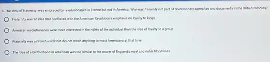 6. The ideal of fraternity was embraced by revolutionaries in France but not in America. Why was fraternity not part of revolutionary speeches and documents in the British colonies?
Fraternity was an idea that conflicted with the American Revolution's emphasis on loyalty to kings.
Amencan revolutionaries were more interested in the rights of the individual than the idea of loyalty to a group.
Fraternity was a French word that did not mean anything to most Americans at that time.
The idea of a brotherhood in American was too similar to the power of England's royal and noble blood lines