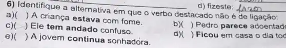 6) Identifique a alternativa em que o verbo destacado não é de ligação:
a) ()
 A criança estava com fome.
C) () Ele tem andado confuso.
b) ) Pedro parece adoentad
e) () A jovem continua sonhadora.
d) ) Ficou em casa o dia tod
d) fizeste: __