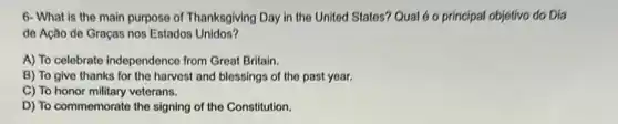 6- What is the main purpose of Thanksgiving Day in the United States? Qual é o principal objetivo do Dia
de Ação de Graças nos Estados Unidos?
A) To celebrate independence from Great Britain.
B) To give thanks for the harvest and blessings of the past year.
C) To honor military veterans.
D) To commemorate the signing of the Constitution.