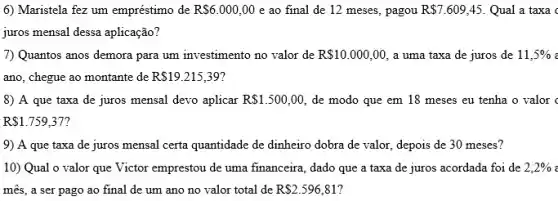 6) Maristela fez um empréstimo de RS6.000,00 e ao final de 12 meses, pagou R 7.609,45. Qual a taxa
juros mensal dessa aplicação?
7) Quantos anos demora para um investimento no valor de R 10.000,00 a uma taxa de juros de 11,5% 
ano, chegue ao montante de R 19.215,39
8) A que taxa de juros mensal devo aplicar R 1.500,00 de modo que em 18 meses eu tenha o valor
R 1.759,37
9) A que taxa de juros mensal certa quantidade de dinheiro dobra de valor, depois de 30 meses?
10) Qual o valor que Victor emprestou de uma financeira, dado que a taxa de juros acordada foi de 2,2% 
mês, a ser pago ao final de um ano no valor total de R 2.596,81