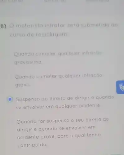 6) motorista infrator sero submetido do
curso de reciclagem:
Quando cometer qualquer infração
gravissima.
Quando cometer qualquer infração
grave.
C Suspenso do direito de dirigir e quando
se envolver em qualquer acidente.
Quando for suspenso o seu direito de
dirigir e quando se envolver em
acidente grave, para o qual tenha