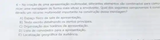 6 - Na criação de uma apresentação multimodal, diferentes elementos são combinados para comu
nicar uma mensagem de forma mais eficaz e envolvente Qual dos seguintes componentes é consi
derado um recurso multimodal importante na construção dessa mensagem?
A) Espaço fisico da sala de apresentação
B) Texto escrito detalhando os pontos principais
C) Organização dos horários da apresentação
D) Lista de convidados para a apresentação
E) Localização geográfica da