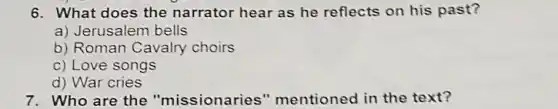 6. What does the narrator hear as he reflects on his past?
a) Jerusalem bells
b) Roman Cavalry choirs
c) Love songs
d) War cries
7. Who are the "missionaries " mentioned in the text?