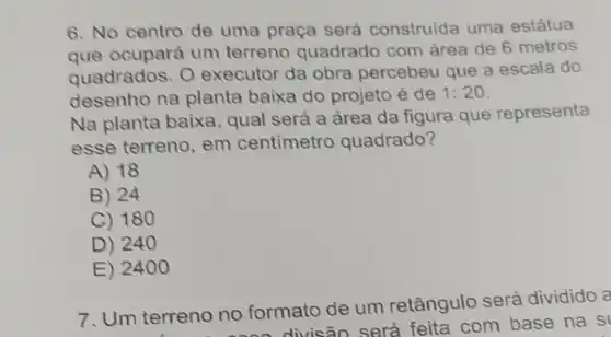 6. No centro de uma praça será construida uma estátua
que ocupará um terreno quadrado com área de 6 metros
quadrados. 0 executor da obra percebeu que a escala do
desenho na planta baixa do projeto é de 1:20
Na planta baixa, qual será a área da figura que representa
esse terreno em centimetro quadrado?
A) 18
B) 24
C) 180
D) 240
E) 2400
7. Um terreno no formato de um retângulo será dividido a
no no forn divisão será feita com base na s